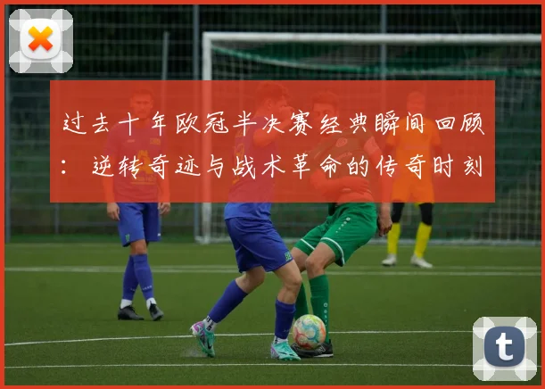 过去十年欧冠半决赛经典瞬间回顾：逆转奇迹与战术革命的传奇时刻