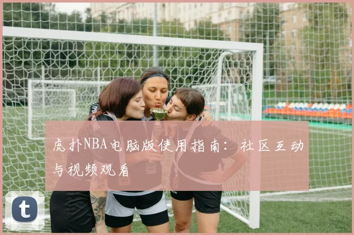 虎扑NBA电脑版使用指南：社区互动与视频观看